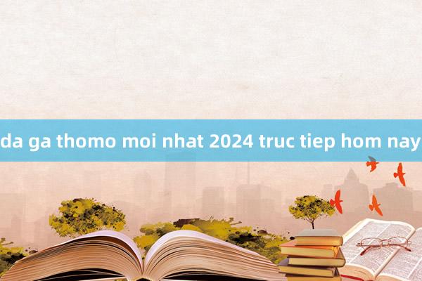 da ga thomo moi nhat 2024 truc tiep hom nay