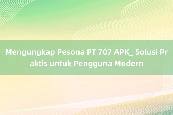 Mengungkap Pesona PT 707 APK_ Solusi Praktis untuk Pengguna Modern