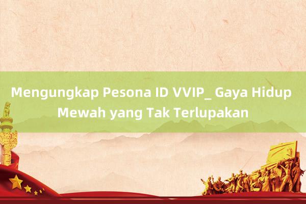 Mengungkap Pesona ID VVIP_ Gaya Hidup Mewah yang Tak Terlupakan