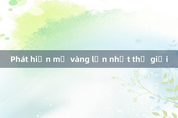 Phát hiện mỏ vàng lớn nhất thế giới