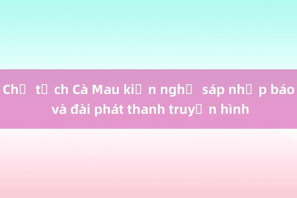 Chủ tịch Cà Mau kiến nghị sáp nhập báo và đài phát thanh truyền hình