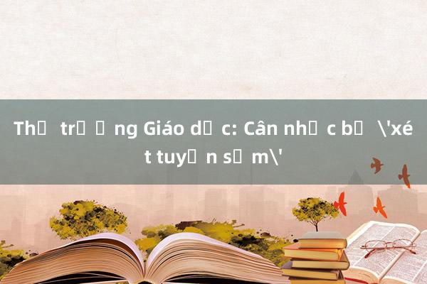 Thứ trưởng Giáo dục: Cân nhắc bỏ 'xét tuyển sớm'