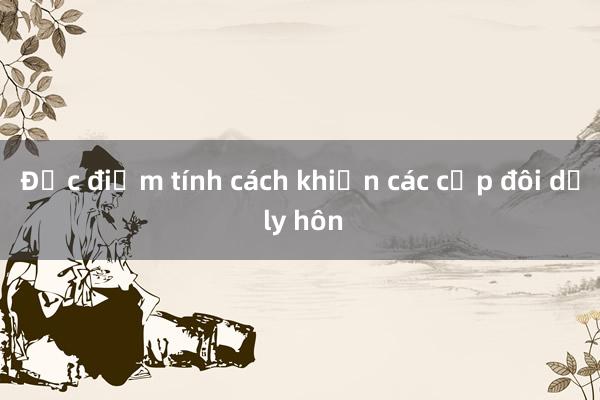 Đặc điểm tính cách khiến các cặp đôi dễ ly hôn