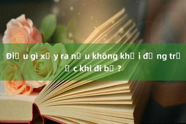 Điều gì xảy ra nếu không khởi động trước khi đi bộ?