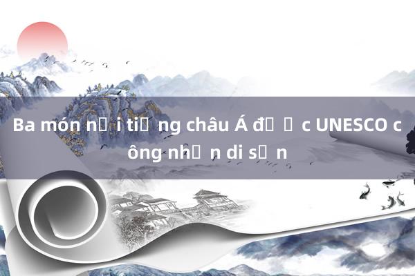 Ba món nổi tiếng châu Á được UNESCO công nhận di sản