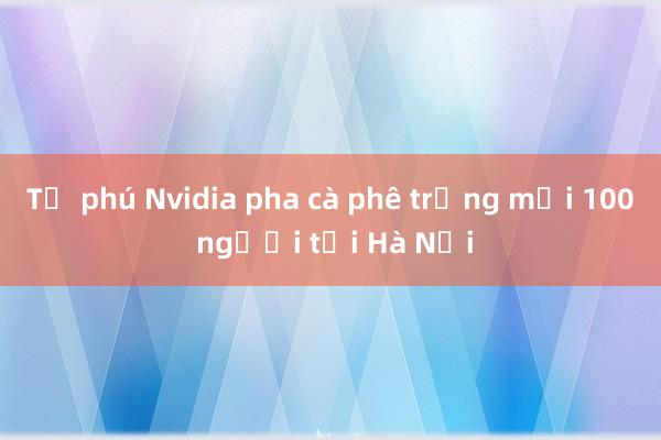 Tỷ phú Nvidia pha cà phê trứng mời 100 người tại Hà Nội