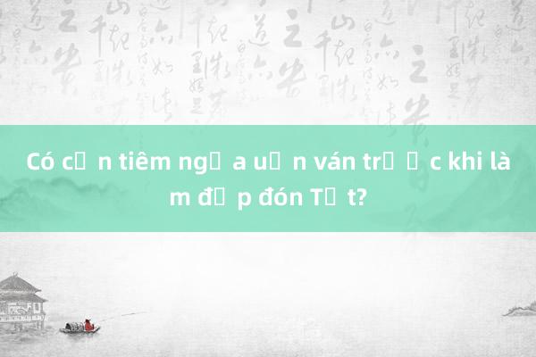 Có cần tiêm ngừa uốn ván trước khi làm đẹp đón Tết?