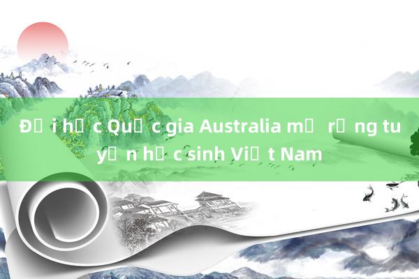 Đại học Quốc gia Australia mở rộng tuyển học sinh Việt Nam