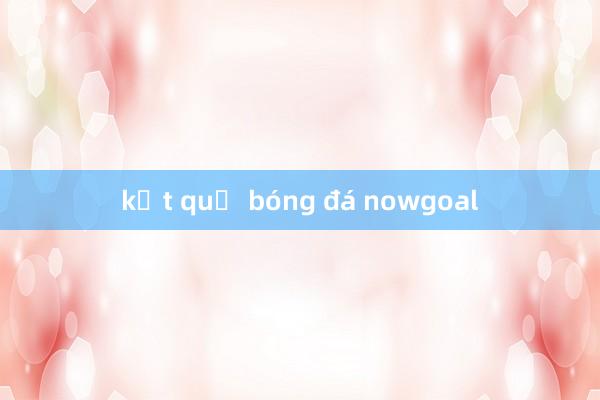 kết quả bóng đá nowgoal