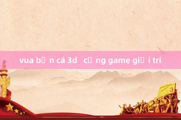 vua bắn cá 3d   cổng game giải trí