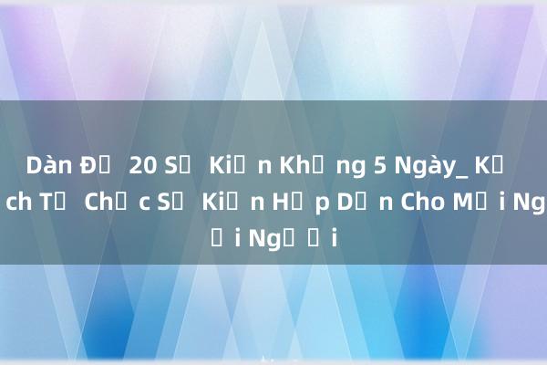 Dàn Đề 20 Sự Kiện Khủng 5 Ngày_ Kế Hoạch Tổ Chức Sự Kiện Hấp Dẫn Cho Mọi Người