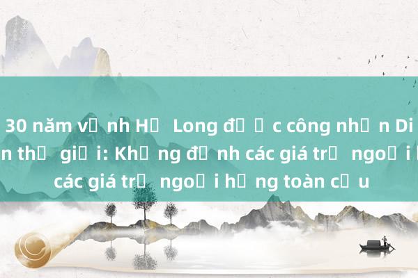 30 năm vịnh Hạ Long được công nhận Di sản thiên nhiên thế giới: Khẳng định các giá trị ngoại hạng toàn cầu