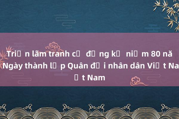 Triển lãm tranh cổ động kỷ niệm 80 năm Ngày thành lập Quân đội nhân dân Việt Nam