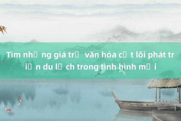 Tìm những giá trị văn hóa cốt lõi phát triển du lịch trong tình hình mới