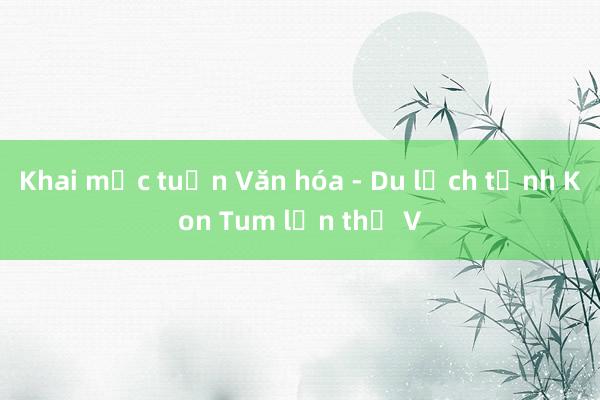 Khai mạc tuần Văn hóa - Du lịch tỉnh Kon Tum lần thứ V