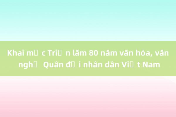 Khai mạc Triển lãm 80 năm văn hóa， văn nghệ Quân đội nhân dân Việt Nam