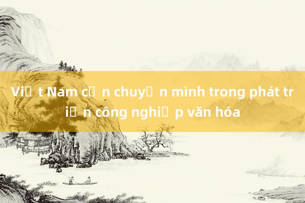 Việt Nam cần chuyển mình trong phát triển công nghiệp văn hóa