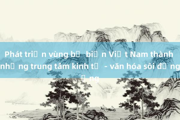 Phát triển vùng bờ biển Việt Nam thành những trung tâm kinh tế - văn hóa sôi động