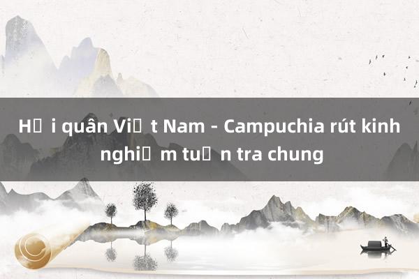 Hải quân Việt Nam - Campuchia rút kinh nghiệm tuần tra chung