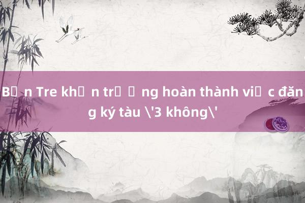 Bến Tre khẩn trương hoàn thành việc đăng ký tàu '3 không'