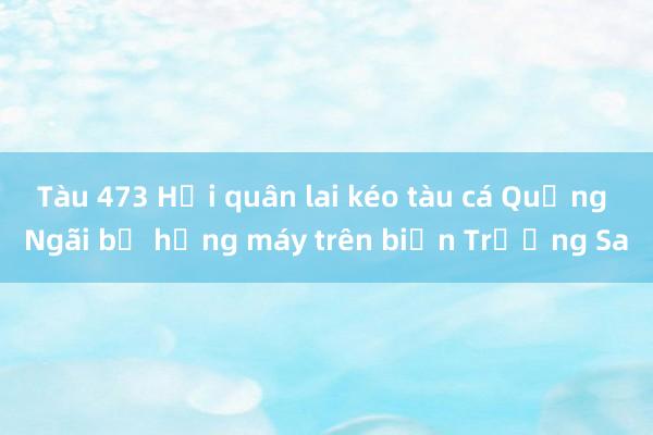 Tàu 473 Hải quân lai kéo tàu cá Quảng Ngãi bị hỏng máy trên biển Trường Sa