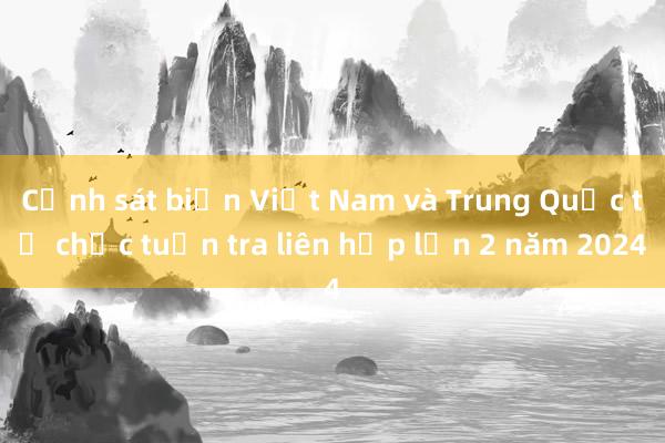 Cảnh sát biển Việt Nam và Trung Quốc tổ chức tuần tra liên hợp lần 2 năm 2024