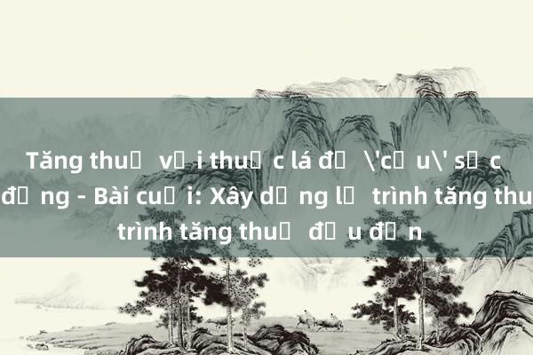 Tăng thuế với thuốc lá để 'cứu' sức khỏe cộng đồng - Bài cuối: Xây dựng lộ trình tăng thuế đều đặn