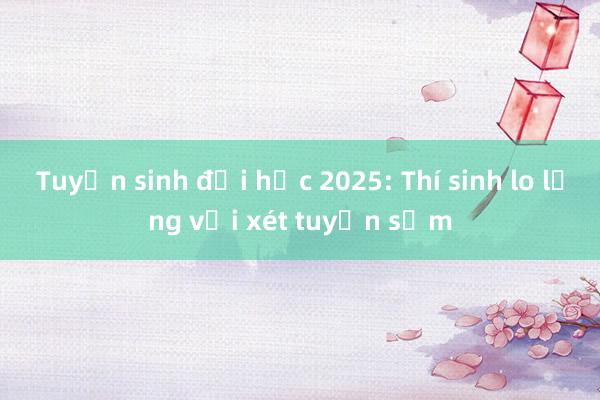 Tuyển sinh đại học 2025: Thí sinh lo lắng với xét tuyển sớm