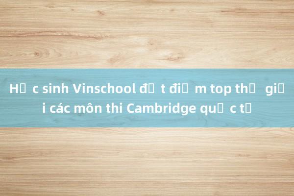 Học sinh Vinschool đạt điểm top thế giới các môn thi Cambridge quốc tế