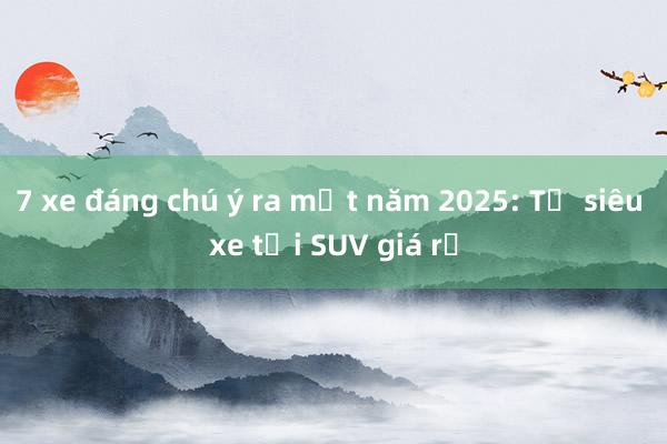 7 xe đáng chú ý ra mắt năm 2025: Từ siêu xe tới SUV giá rẻ