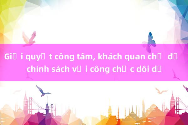 Giải quyết công tâm， khách quan chế độ chính sách với công chức dôi dư