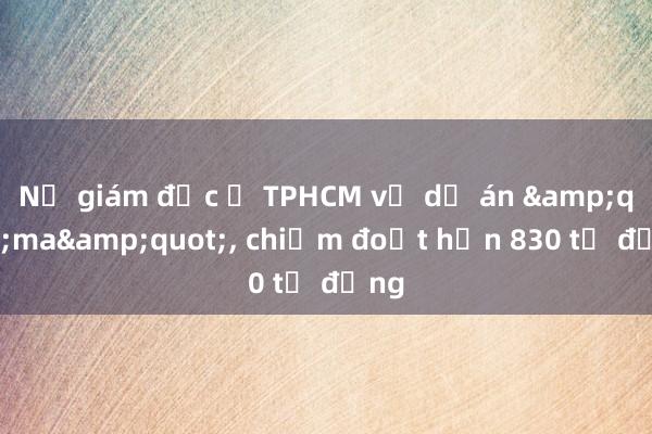 Nữ giám đốc ở TPHCM vẽ dự án &quot;ma&quot;， chiếm đoạt hơn 830 tỷ đồng