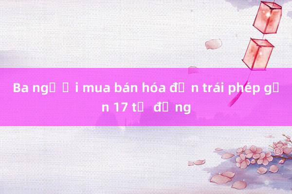 Ba người mua bán hóa đơn trái phép gần 17 tỷ đồng