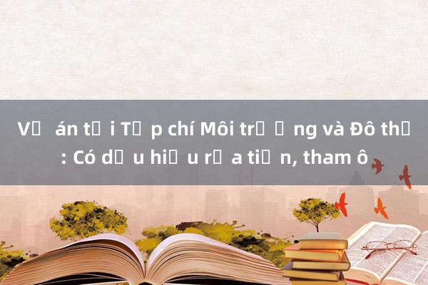 Vụ án tại Tạp chí Môi trường và Đô thị: Có dấu hiệu rửa tiền， tham ô