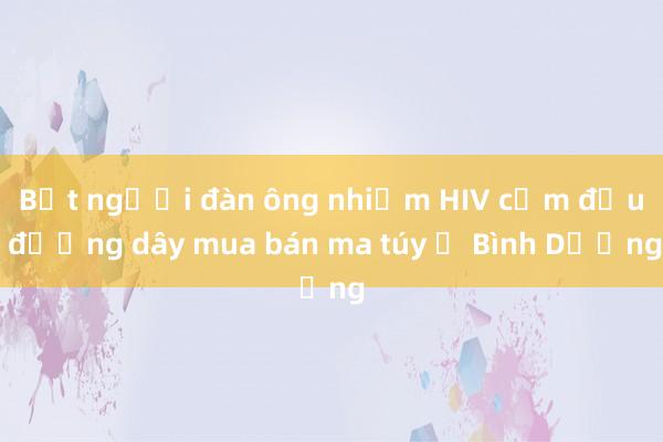 Bắt người đàn ông nhiễm HIV cầm đầu đường dây mua bán ma túy ở Bình Dương