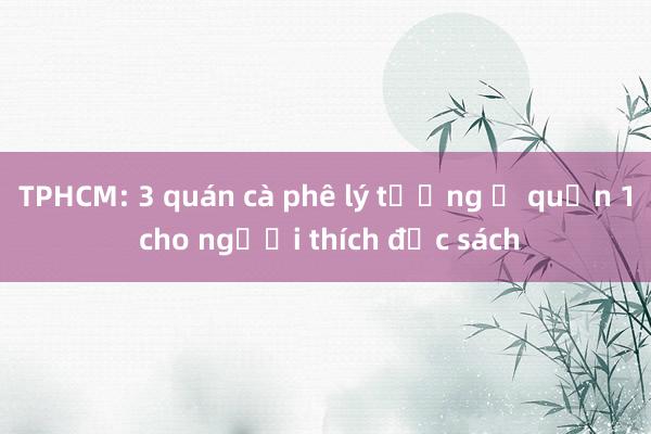 TPHCM: 3 quán cà phê lý tưởng ở quận 1 cho người thích đọc sách