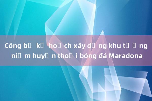 Công bố kế hoạch xây dựng khu tưởng niệm huyền thoại bóng đá Maradona