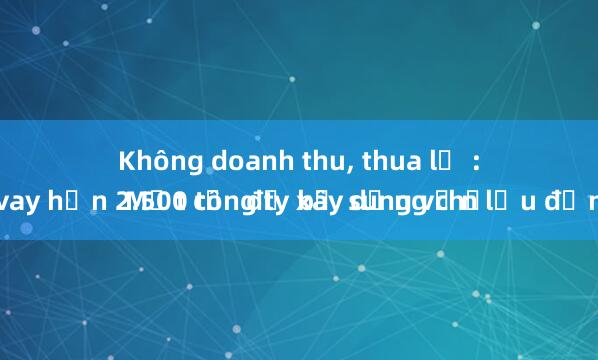 Không doanh thu， thua lỗ :
 Một công ty xây dựng chốt vay hơn 2.500 tỉ  để bổ sung vốn lưu động