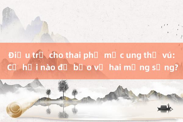 Điều trị cho thai phụ mắc ung thư vú: Cơ hội nào để bảo vệ hai mạng sống?