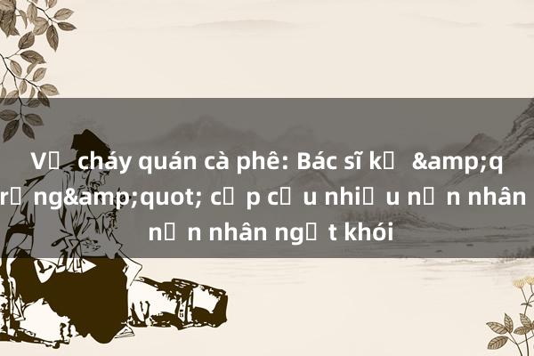 Vụ cháy quán cà phê: Bác sĩ kể &quot;đêm trắng&quot; cấp cứu nhiều nạn nhân ngạt khói