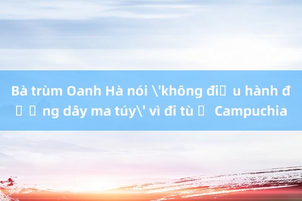 Bà trùm Oanh Hà nói 'không điều hành đường dây ma túy' vì đi tù ở Campuchia