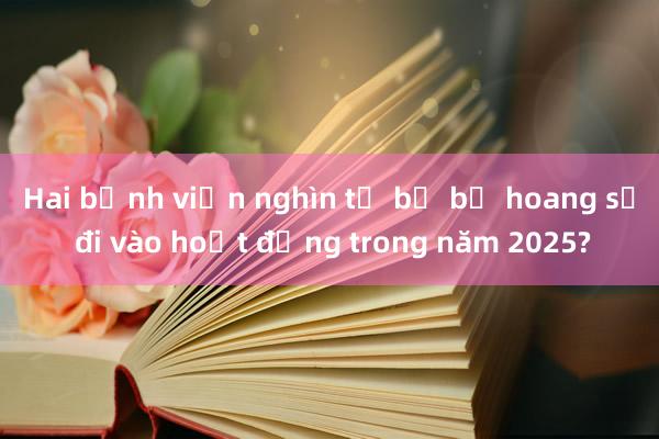 Hai bệnh viện nghìn tỷ bị bỏ hoang sẽ đi vào hoạt động trong năm 2025?