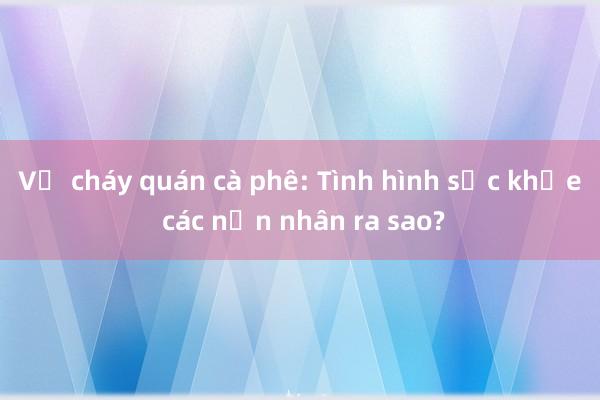 Vụ cháy quán cà phê: Tình hình sức khỏe các nạn nhân ra sao?