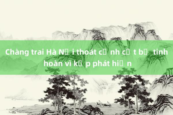 Chàng trai Hà Nội thoát cảnh cắt bỏ tinh hoàn vì kịp phát hiện