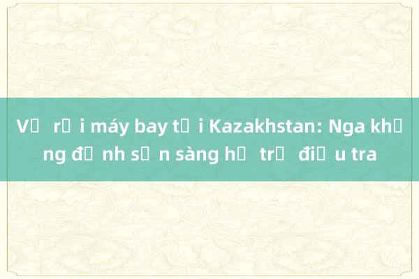 Vụ rơi máy bay tại Kazakhstan: Nga khẳng định sẵn sàng hỗ trợ điều tra