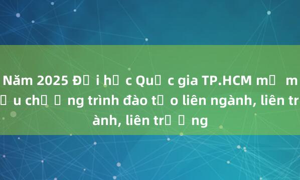 Năm 2025 Đại học Quốc gia TP.HCM mở mới nhiều chương trình đào tạo liên ngành， liên trường