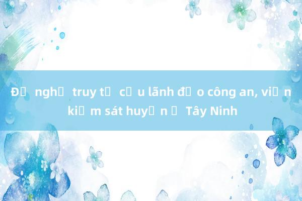 Đề nghị truy tố cựu lãnh đạo công an， viện kiểm sát huyện ở Tây Ninh